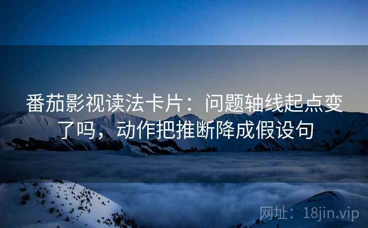番茄影视读法卡片：问题轴线起点变了吗，动作把推断降成假设句
