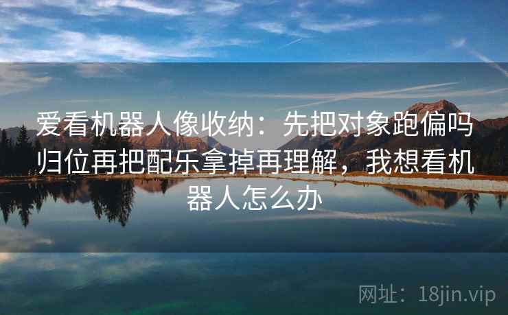 爱看机器人像收纳:先把对象跑偏吗归位再把配乐拿掉再理解,我想看机器人怎么办 爱看机器人像收纳:先把对象跑偏吗归位再把配乐拿掉再理解,我想看机器人怎么办