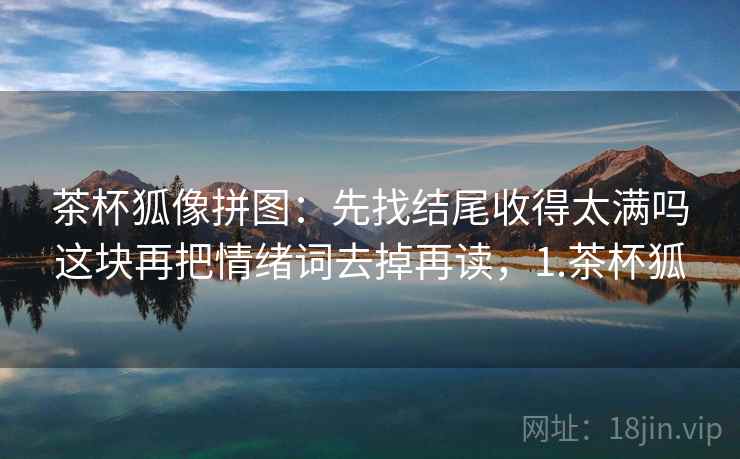 茶杯狐像拼图：先找结尾收得太满吗这块再把情绪词去掉再读，1.茶杯狐