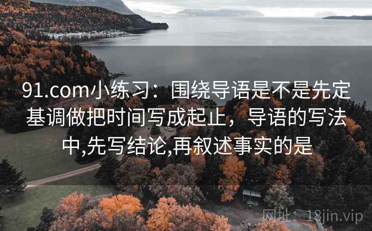 91.com小练习:围绕导语是不是先定基调做把时间写成起止,导语的写法中,先写结论,再叙述事实的是 91.com小练习:围绕导语是不是先定基调做把时间写成起止,导语的写法中,先写结论,再叙述事实的是