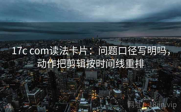 17c com读法卡片：问题口径写明吗，动作把剪辑按时间线重排