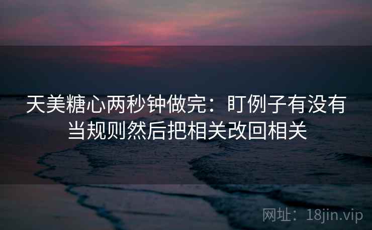 天美糖心两秒钟做完：盯例子有没有当规则然后把相关改回相关