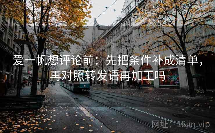 爱一帆想评论前：先把条件补成清单，再对照转发语再加工吗