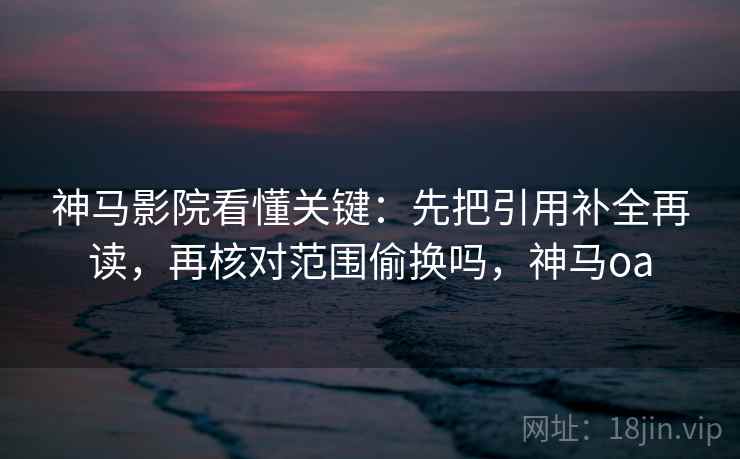 神马影院看懂关键：先把引用补全再读，再核对范围偷换吗，神马oa