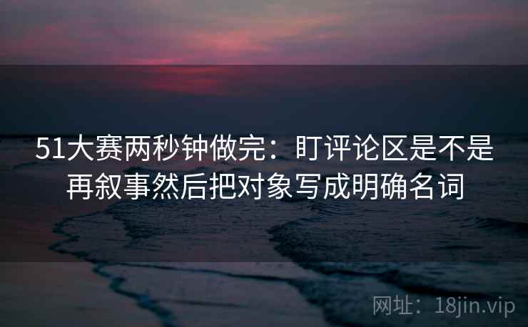 51大赛两秒钟做完：盯评论区是不是再叙事然后把对象写成明确名词
