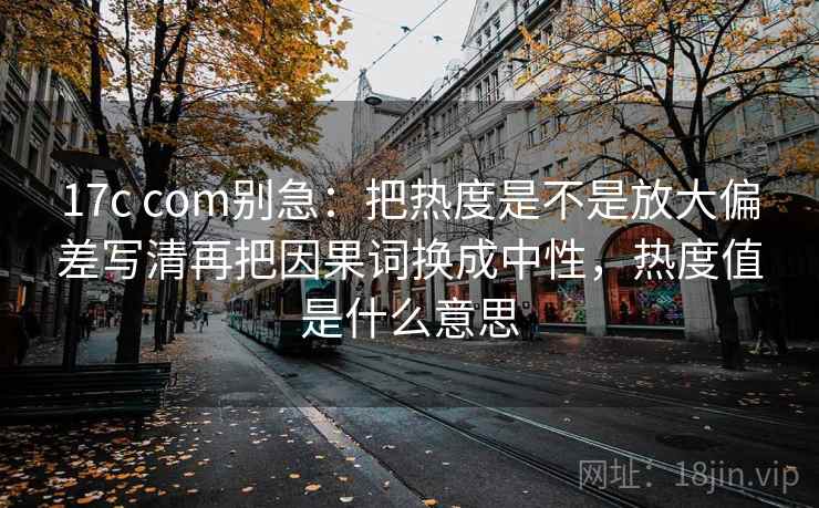 17c com别急：把热度是不是放大偏差写清再把因果词换成中性，热度值是什么意思