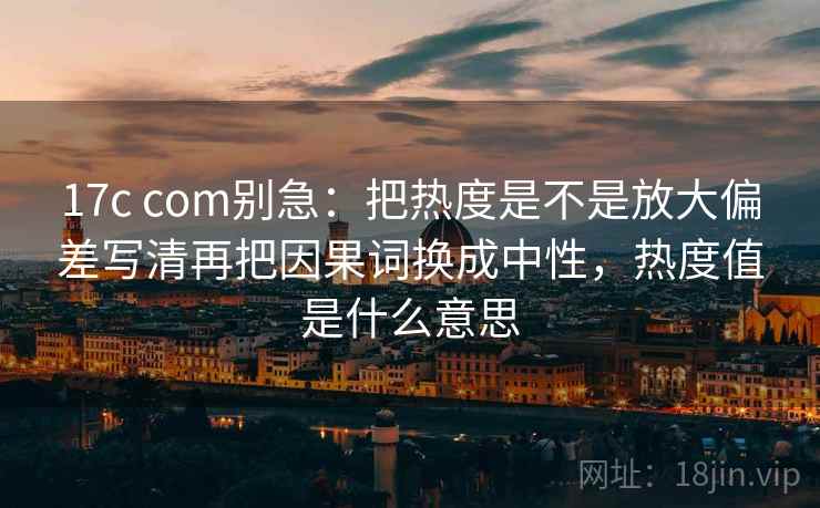 17c com别急：把热度是不是放大偏差写清再把因果词换成中性，热度值是什么意思