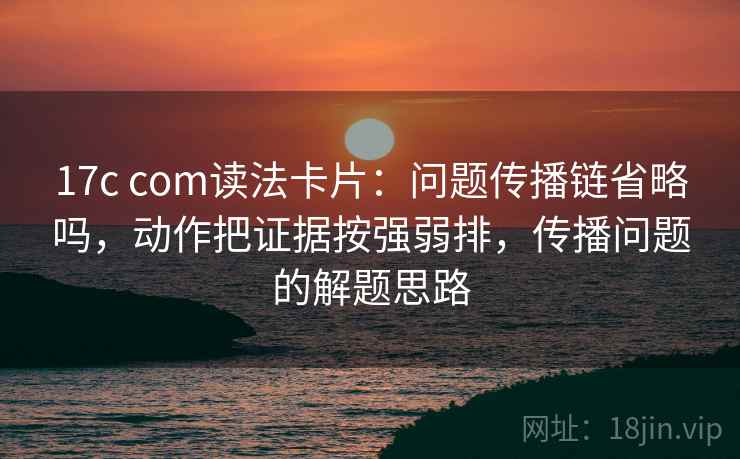 17c com读法卡片：问题传播链省略吗，动作把证据按强弱排，传播问题的解题思路