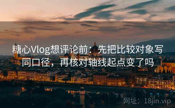 糖心Vlog想评论前：先把比较对象写同口径，再核对轴线起点变了吗