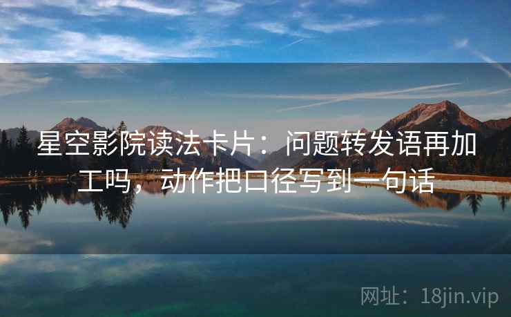 星空影院读法卡片：问题转发语再加工吗，动作把口径写到一句话