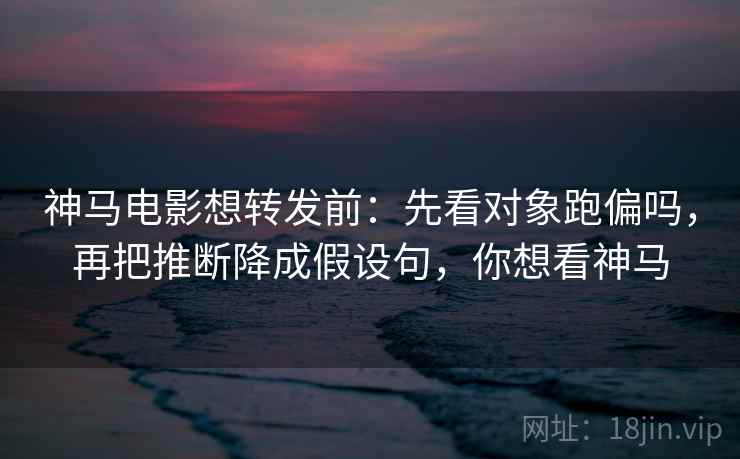 神马电影想转发前：先看对象跑偏吗，再把推断降成假设句，你想看神马