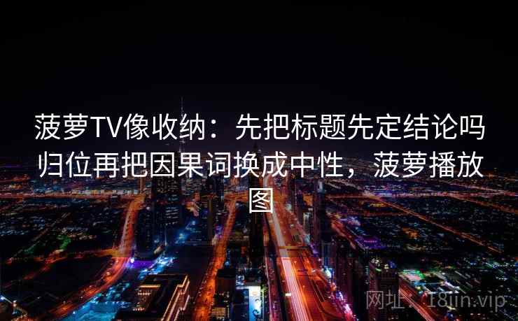 菠萝TV像收纳：先把标题先定结论吗归位再把因果词换成中性，菠萝播放图