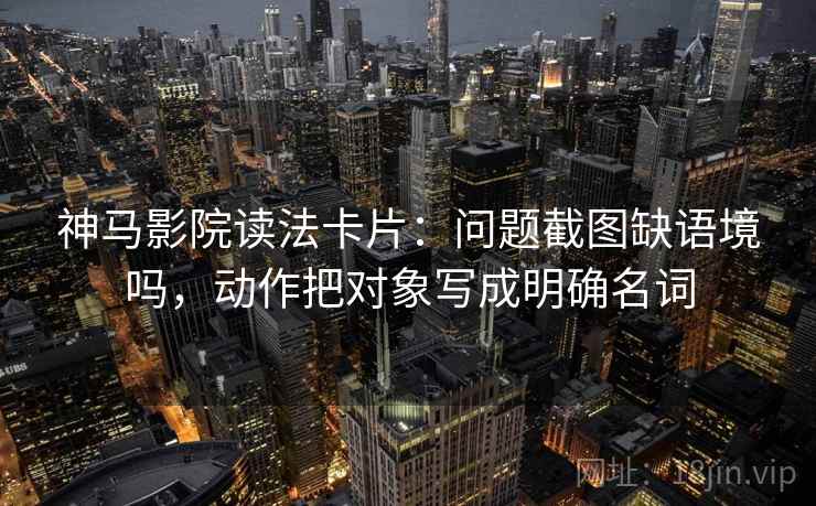 神马影院读法卡片：问题截图缺语境吗，动作把对象写成明确名词