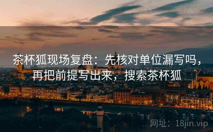 茶杯狐现场复盘：先核对单位漏写吗，再把前提写出来，搜索茶杯狐