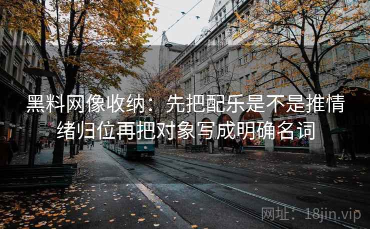 黑料网像收纳：先把配乐是不是推情绪归位再把对象写成明确名词