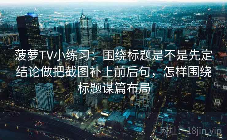 菠萝TV小练习：围绕标题是不是先定结论做把截图补上前后句，怎样围绕标题谋篇布局