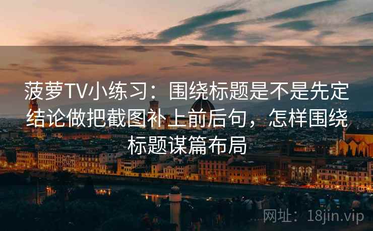 菠萝TV小练习：围绕标题是不是先定结论做把截图补上前后句，怎样围绕标题谋篇布局