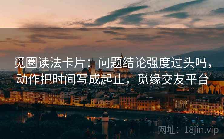 觅圈读法卡片：问题结论强度过头吗，动作把时间写成起止，觅缘交友平台