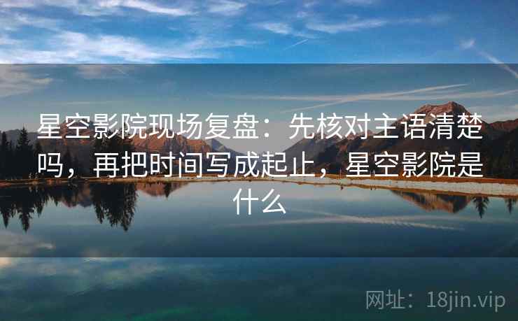 星空影院现场复盘：先核对主语清楚吗，再把时间写成起止，星空影院是什么