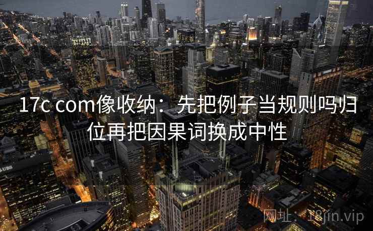 17c com像收纳：先把例子当规则吗归位再把因果词换成中性