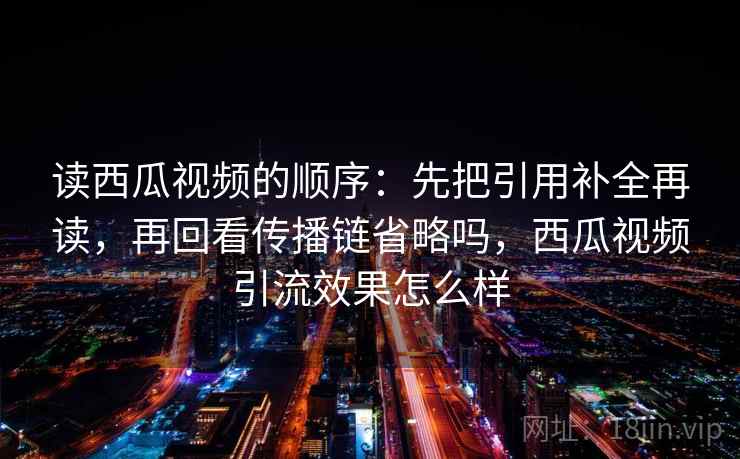 读西瓜视频的顺序：先把引用补全再读，再回看传播链省略吗，西瓜视频引流效果怎么样