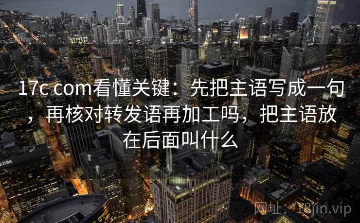 17c com看懂关键：先把主语写成一句，再核对转发语再加工吗，把主语放在后面叫什么