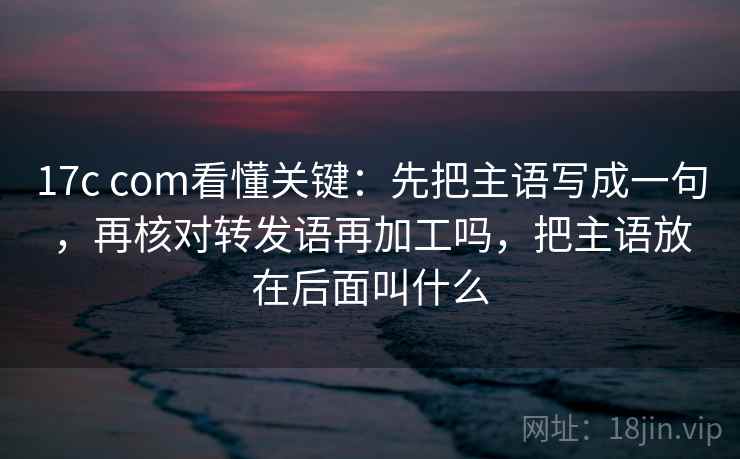 17c com看懂关键：先把主语写成一句，再核对转发语再加工吗，把主语放在后面叫什么