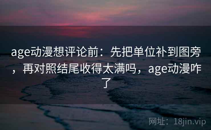 age动漫想评论前：先把单位补到图旁，再对照结尾收得太满吗，age动漫咋了