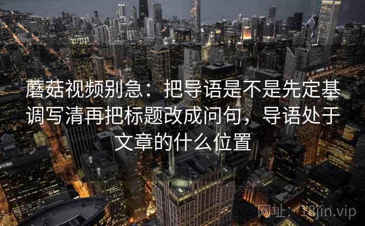蘑菇视频别急：把导语是不是先定基调写清再把标题改成问句，导语处于文章的什么位置