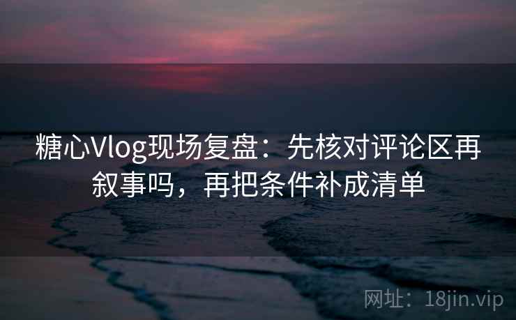 糖心Vlog现场复盘：先核对评论区再叙事吗，再把条件补成清单