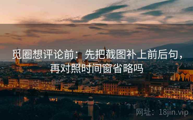 觅圈想评论前：先把截图补上前后句，再对照时间窗省略吗