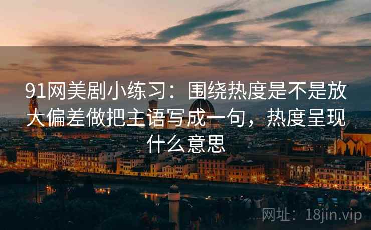 91网美剧小练习：围绕热度是不是放大偏差做把主语写成一句，热度呈现什么意思