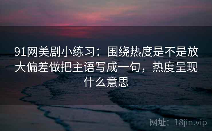 91网美剧小练习：围绕热度是不是放大偏差做把主语写成一句，热度呈现什么意思