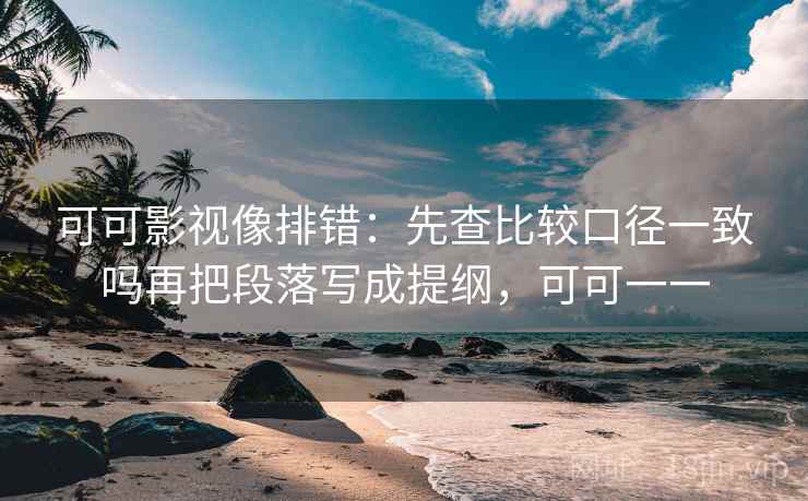 可可影视像排错：先查比较口径一致吗再把段落写成提纲，可可一一