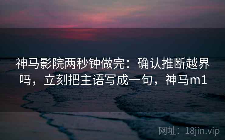 神马影院两秒钟做完：确认推断越界吗，立刻把主语写成一句，神马m1