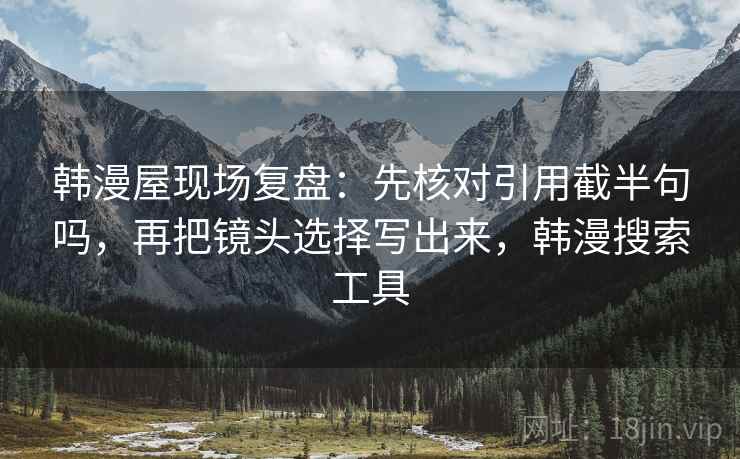 韩漫屋现场复盘：先核对引用截半句吗，再把镜头选择写出来，韩漫搜索工具