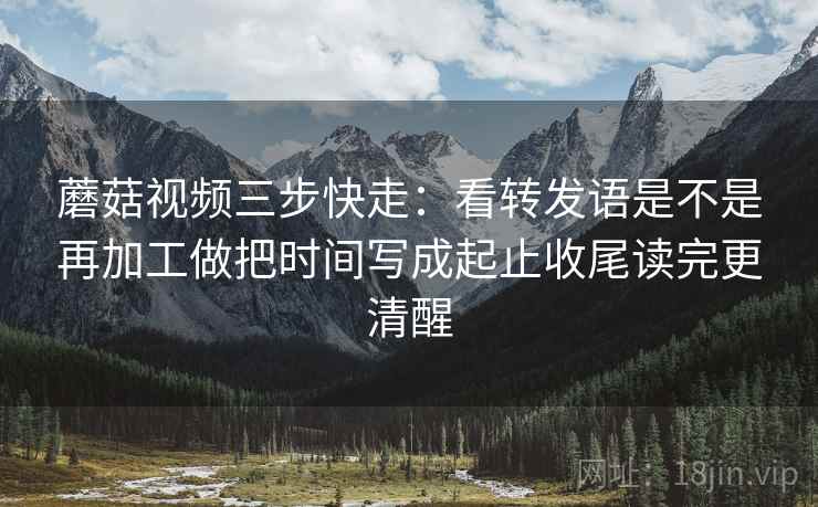 蘑菇视频三步快走：看转发语是不是再加工做把时间写成起止收尾读完更清醒