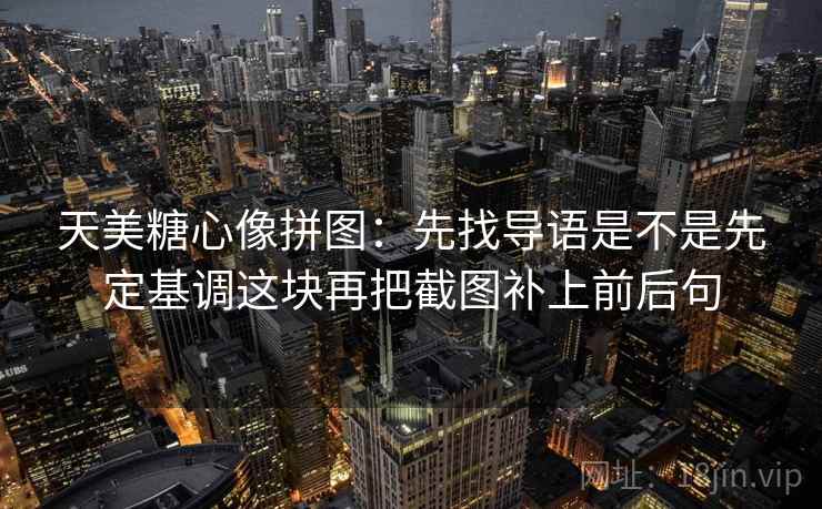 天美糖心像拼图：先找导语是不是先定基调这块再把截图补上前后句