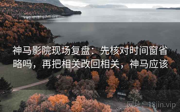 神马影院现场复盘：先核对时间窗省略吗，再把相关改回相关，神马应该