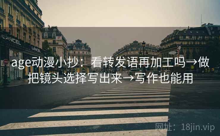 age动漫小抄：看转发语再加工吗→做把镜头选择写出来→写作也能用
