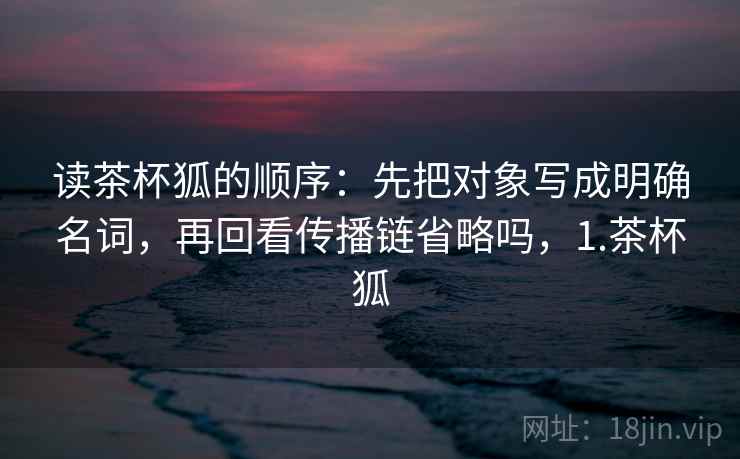 读茶杯狐的顺序：先把对象写成明确名词，再回看传播链省略吗，1.茶杯狐