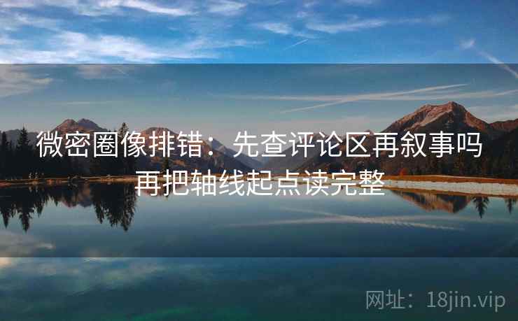 微密圈像排错：先查评论区再叙事吗再把轴线起点读完整