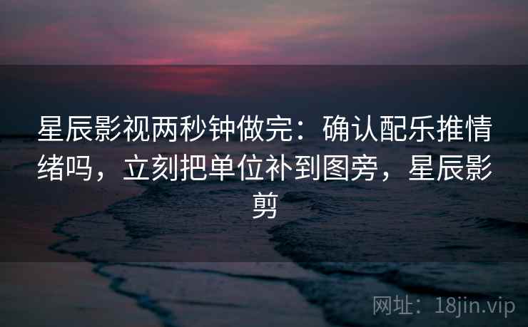 星辰影视两秒钟做完：确认配乐推情绪吗，立刻把单位补到图旁，星辰影剪