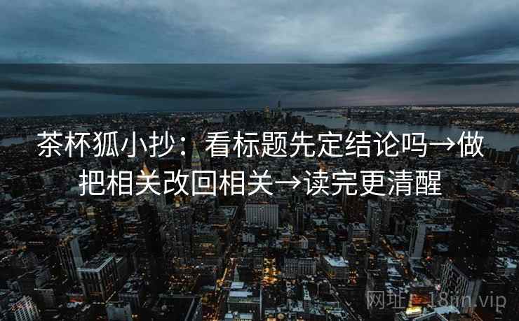 茶杯狐小抄：看标题先定结论吗→做把相关改回相关→读完更清醒