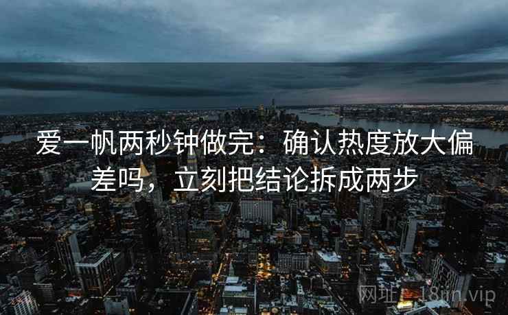 爱一帆两秒钟做完：确认热度放大偏差吗，立刻把结论拆成两步
