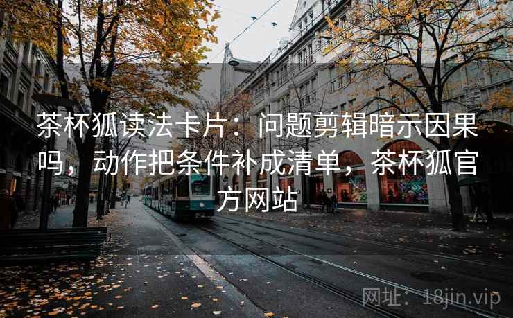 茶杯狐读法卡片：问题剪辑暗示因果吗，动作把条件补成清单，茶杯狐官方网站