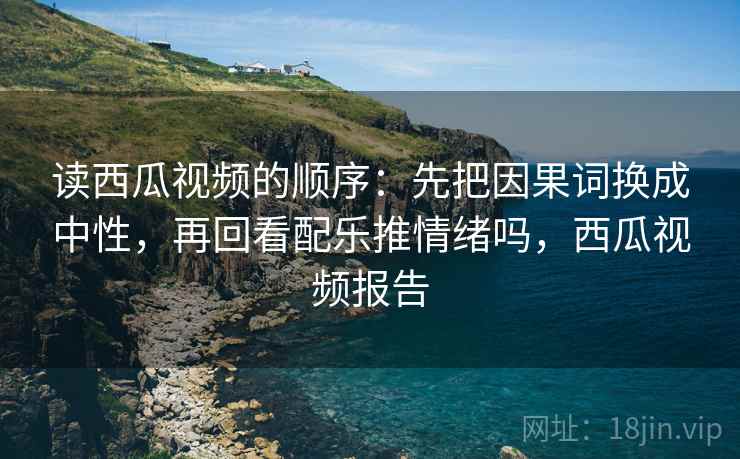 读西瓜视频的顺序：先把因果词换成中性，再回看配乐推情绪吗，西瓜视频报告