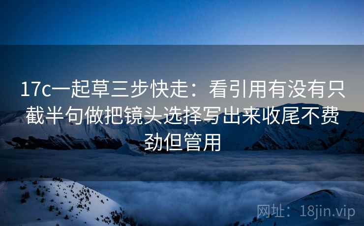 17c一起草三步快走：看引用有没有只截半句做把镜头选择写出来收尾不费劲但管用