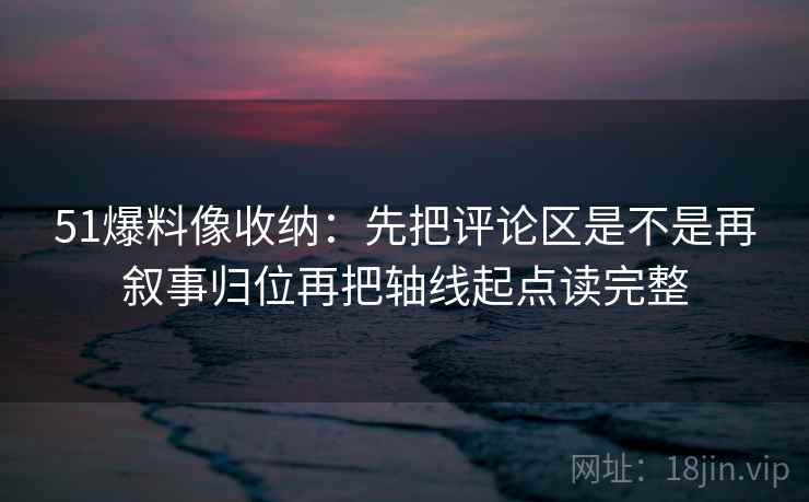 51爆料像收纳：先把评论区是不是再叙事归位再把轴线起点读完整