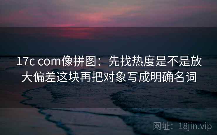 17c com像拼图：先找热度是不是放大偏差这块再把对象写成明确名词